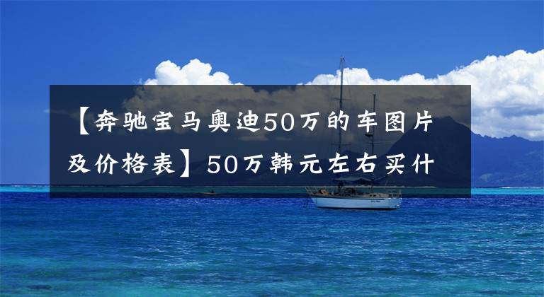 【奔驰宝马奥迪50万的车图片及价格表】50万韩元左右买什么车好?推荐5辆人气50万韩元左右的车。
