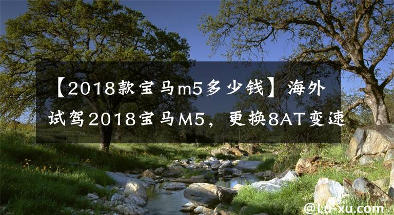 【2018款宝马m5多少钱】海外试驾2018宝马M5,更换8AT变速箱
