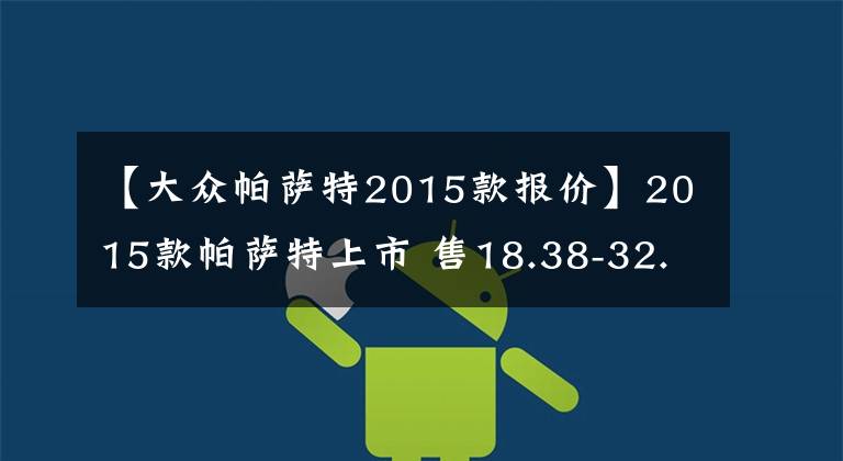 【大众帕萨特2015款报价】2015款帕萨特上市 售18.38-32.28万元