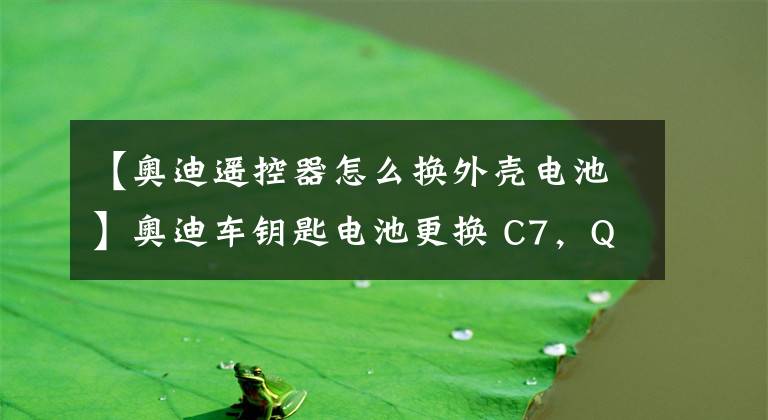 【奥迪遥控器怎么换外壳电池】奥迪车钥匙电池更换 C7,Q5,B9,4M,B8