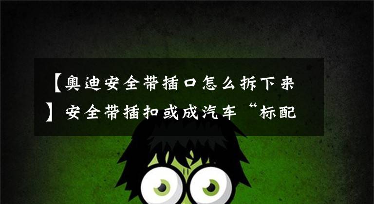 【奥迪安全带插口怎么拆下来】安全带插扣或成汽车“标配”