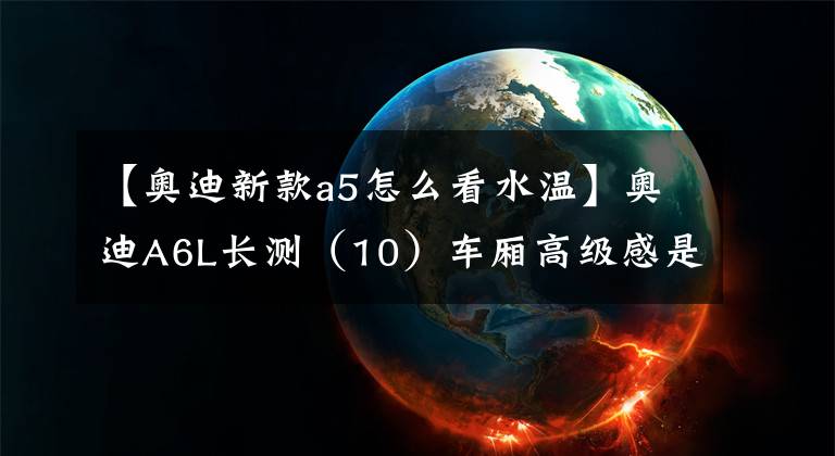 【奥迪新款a5怎么看水温】奥迪A6L长测(10)车厢高级感是如何炼成的