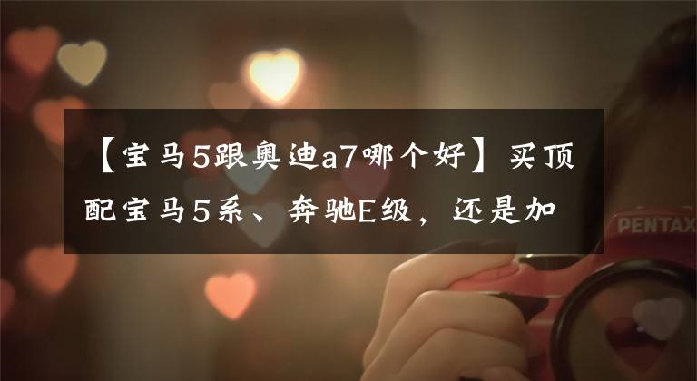 【宝马5跟奥迪a7哪个好】买顶配宝马5系、奔驰E级,还是加钱买更个性、料更足的奥迪A7L?