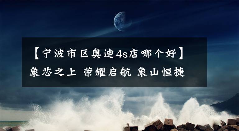 【宁波市区奥迪4s店哪个好】象芯之上 荣耀启航 象山恒捷奥迪4S店隆重开业