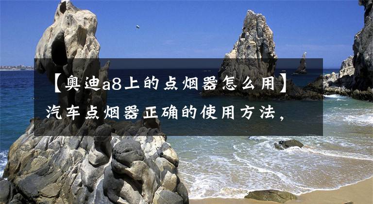 【奥迪a8上的点烟器怎么用】汽车点烟器正确的使用方法,有哪些需要注意?