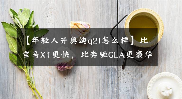 【年轻人开奥迪q2l怎么样】比宝马X1更快,比奔驰GLA更豪华,越级的奥迪Q2L才是年轻人首选