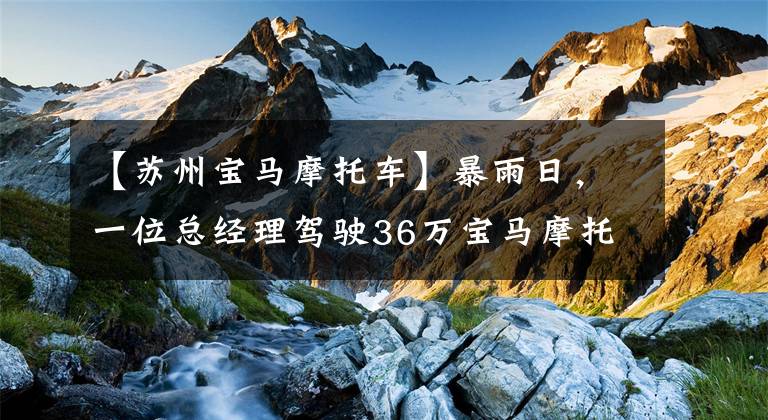 【苏州宝马摩托车】暴雨日，一位总经理驾驶36万宝马摩托车高速闯入