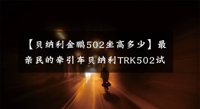 【贝纳利金鹏502坐高多少】最亲民的牵引车贝纳利TRK502试车体验