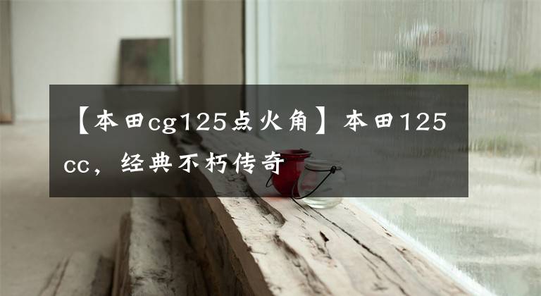 【本田cg125点火角】本田125cc,经典不朽传奇