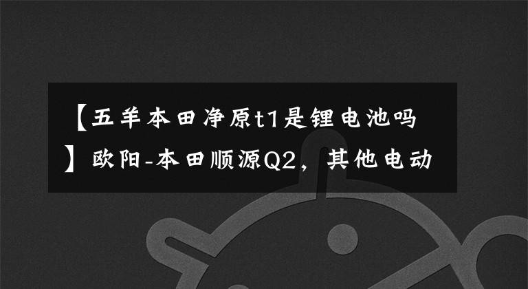 【五羊本田净原t1是锂电池吗】欧阳-本田顺源Q2,其他电动摩托车千公里机。