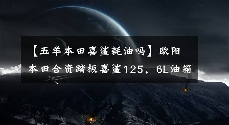【五羊本田喜鲨耗油吗】欧阳本田合资踏板喜鲨125,6L油箱,皮带传动,新品6580韩元