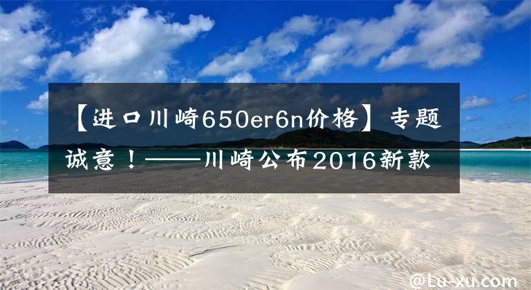 【进口川崎650er6n价格】专题诚意!——川崎公布2016新款国内售价