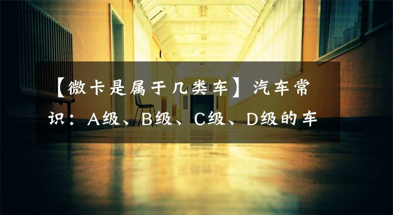 【微卡是属于几类车】汽车常识:A级、B级、C级、D级的车本来就是这样划分的,女司机瞬间明白了。