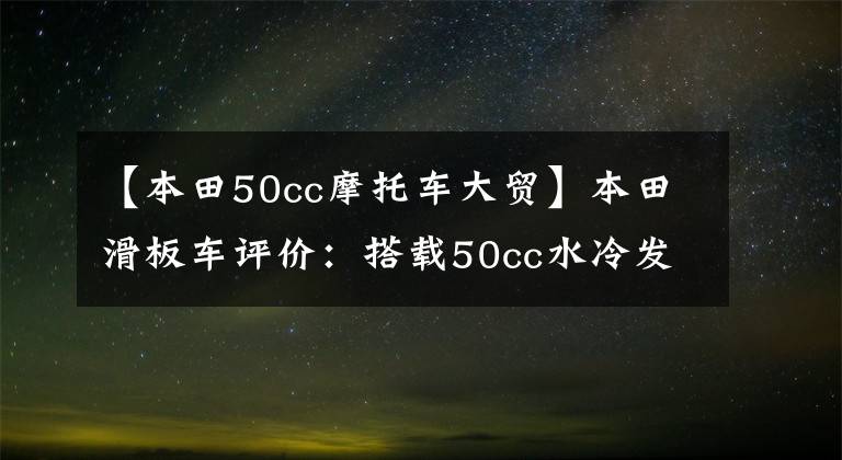 【本田50cc摩托车大贸】本田滑板车评价：搭载50cc水冷发动机，加满油，续航150公里。