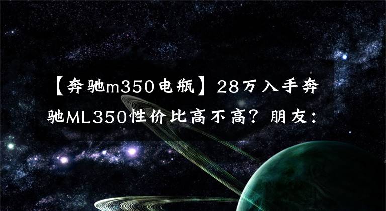 【奔驰m350电瓶】28万入手奔驰ML350性价比高不高?朋友:当年新车落地120万