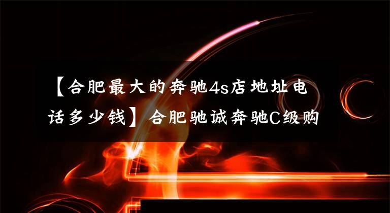 【合肥最大的奔驰4s店地址电话多少钱】合肥驰诚奔驰C级购车综合优惠40000