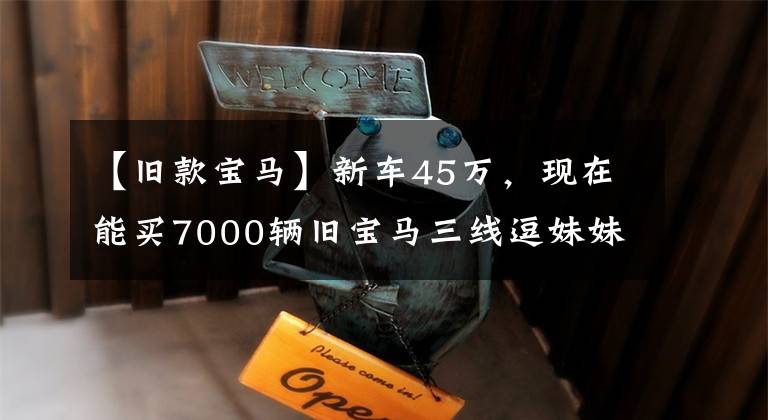 【旧款宝马】新车45万,现在能买7000辆旧宝马三线逗妹妹吗?采购员:我看可以