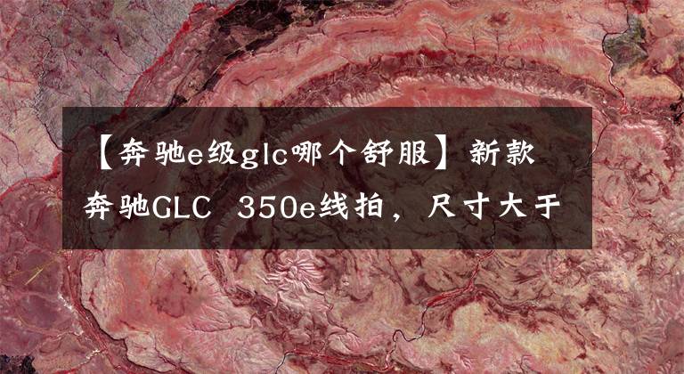 【奔驰e级glc哪个舒服】新款奔驰GLC 350e线拍,尺寸大于宝马X3,实测油耗低于6L。