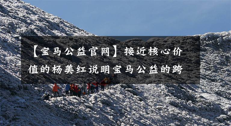 【宝马公益官网】接近核心价值的杨美红说明宝马公益的跨界创新。