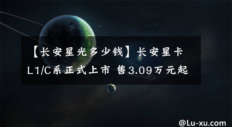 【长安星光多少钱】长安星卡L1/C系正式上市 售3.09万元起