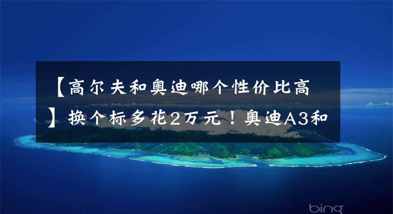 【高尔夫和奥迪哪个性价比高】换个标多花2万元!奥迪A3和高尔夫谁更值得买?