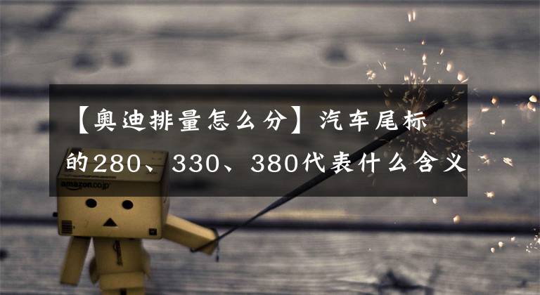【奥迪排量怎么分】汽车尾标的280、330、380代表什么含义?原来还有厂家的用心良苦