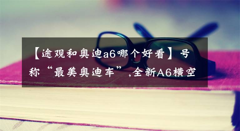 【途观和奥迪a6哪个好看】号称“最美奥迪车”,全新A6横空出世！网友：看一眼屁股就上瘾