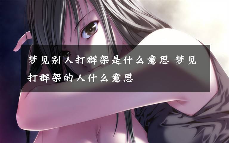 梦见别人打群架是什么意思 梦见打群架的人什么意思