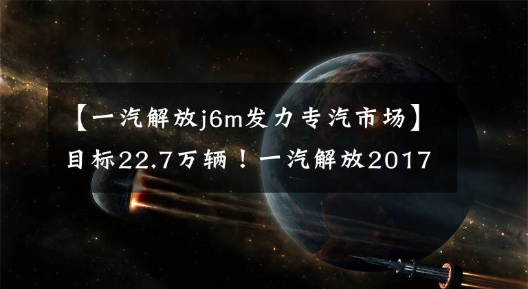 【一汽解放j6m发力专汽市场】目标22.7万辆!一汽解放2017营销作战计划爆光!