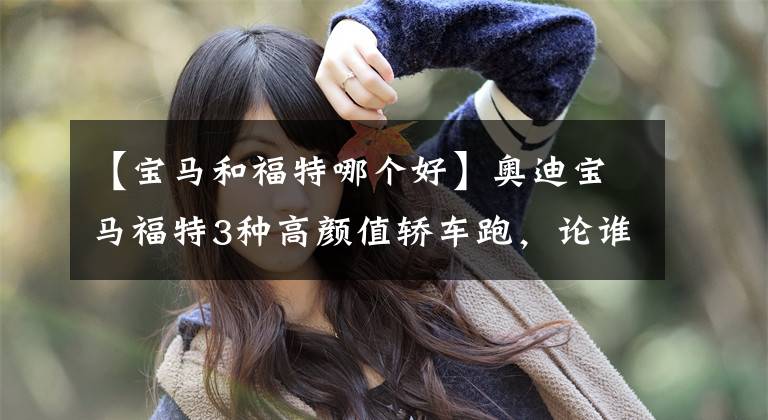 【宝马和福特哪个好】奥迪宝马福特3种高颜值轿车跑,论谁是40W中颜值1型。