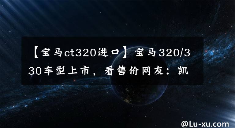 【宝马ct320进口】宝马320/330车型上市，看售价网友：凯迪拉克CT5性价比更高
