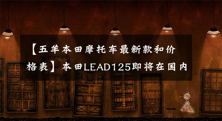 【五羊本田摩托车最新款和价格表】本田LEAD125即将在国内上市！欧阳-本田负责生产