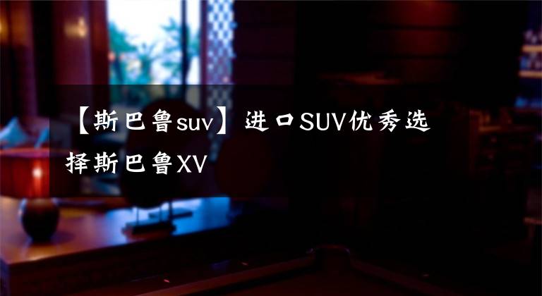 【斯巴鲁suv】进口SUV优秀选择斯巴鲁XV