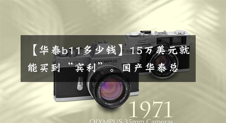【华泰b11多少钱】15万美元就能买到“宾利”。国产华泰总经理说，我们的华泰B11已经做到了。