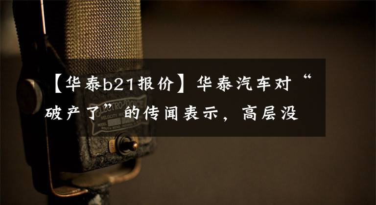 【华泰b21报价】华泰汽车对“破产了”的传闻表示，高层没有破产，没有债务，也没有200亿韩元。