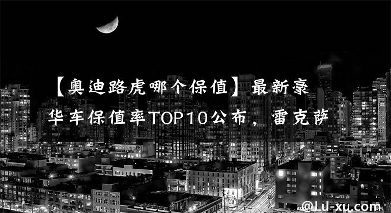 【奥迪路虎哪个保值】最新豪华车保值率TOP10公布，雷克萨斯下滑，宝马、奥迪稳居前五