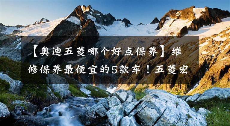 【奥迪五菱哪个好点保养】维修保养最便宜的5款车！五菱宏光仅排第三，第一居然是台合资车