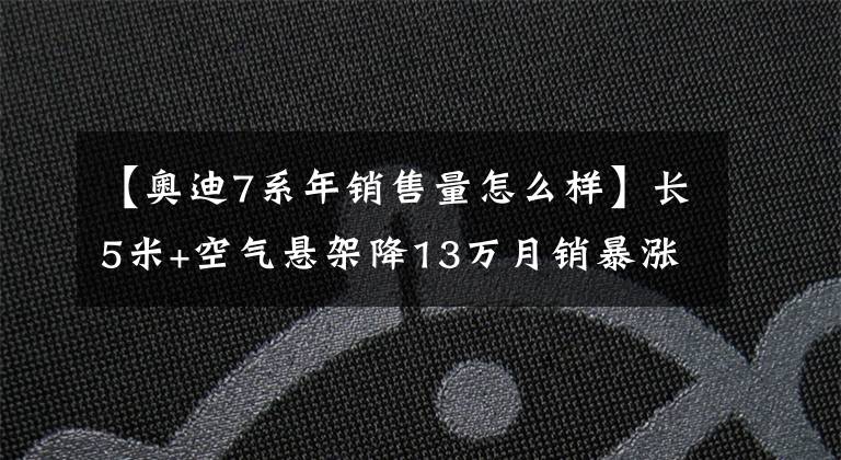 【奥迪7系年销售量怎么样】长5米+空气悬架降13万月销暴涨54%年销不到7系一半成定局