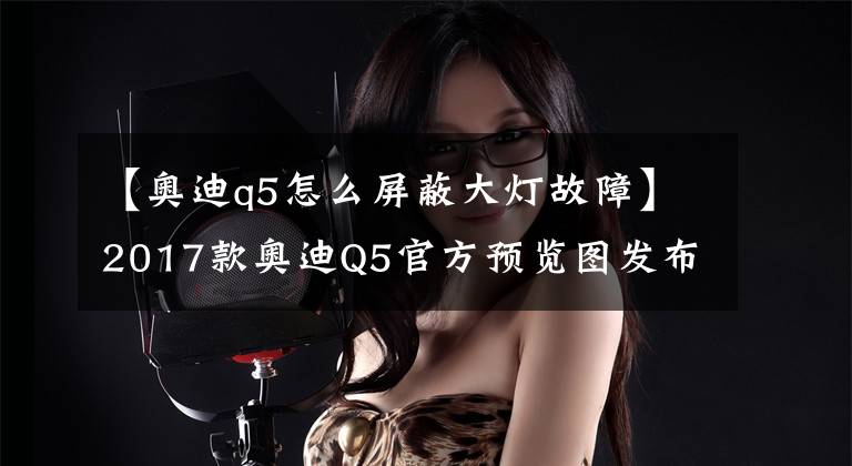 【奥迪q5怎么屏蔽大灯故障】2017款奥迪Q5官方预览图发布 展前大灯细节