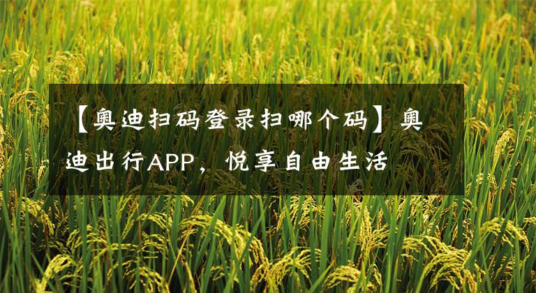 【奥迪扫码登录扫哪个码】奥迪出行APP，悦享自由生活