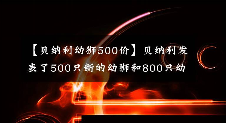 【贝纳利幼狮500价】贝纳利发表了500只新的幼狮和800只幼狮、4.68万只、5.98万只