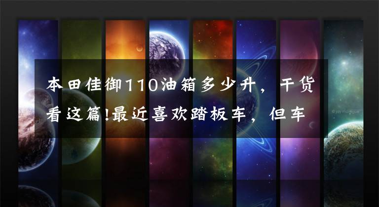 本田佳御110油箱多少升,干货看这篇!最近喜欢踏板车,但车型太多看得眼花缭乱,两万以下如何选?
