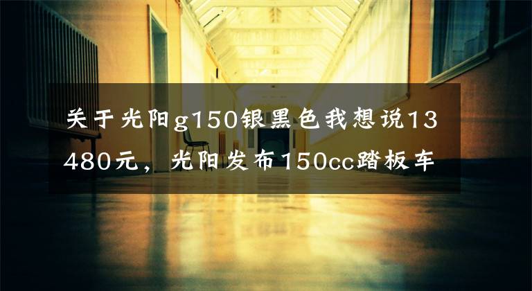 关于光阳g150银黑色我想说13480元,光阳发布150cc踏板车动丽G150城市越野版