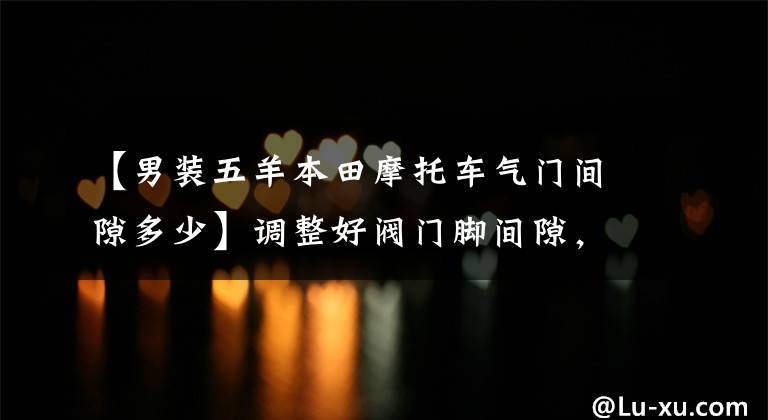 【男装五羊本田摩托车气门间隙多少】调整好阀门脚间隙,摩托车的动力会更强,请快点来!教你的手!