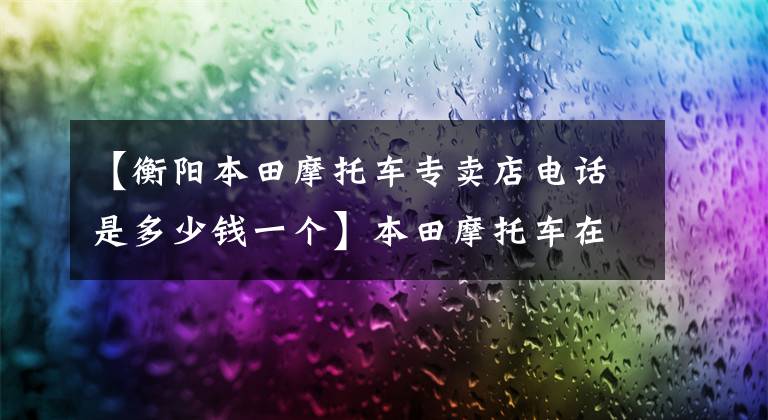 【衡阳本田摩托车专卖店电话是多少钱一个】本田摩托车在中国的销售价格列表