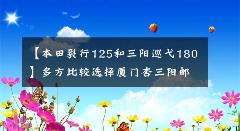 【本田裂行125和三阳巡弋180】多方比较选择厦门杏三阳邮轮ym(巡航)180