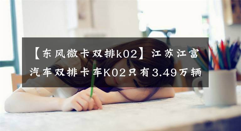 【东风微卡双排k02】江苏江富汽车双排卡车K02只有3.49万辆。