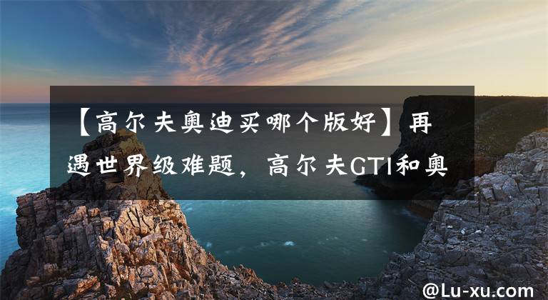 【高尔夫奥迪买哪个版好】再遇世界级难题,高尔夫GTI和奥迪A3两厢版该怎么选?
