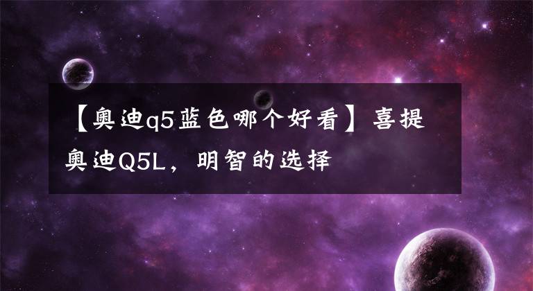 【奥迪q5蓝色哪个好看】喜提奥迪Q5L,明智的选择