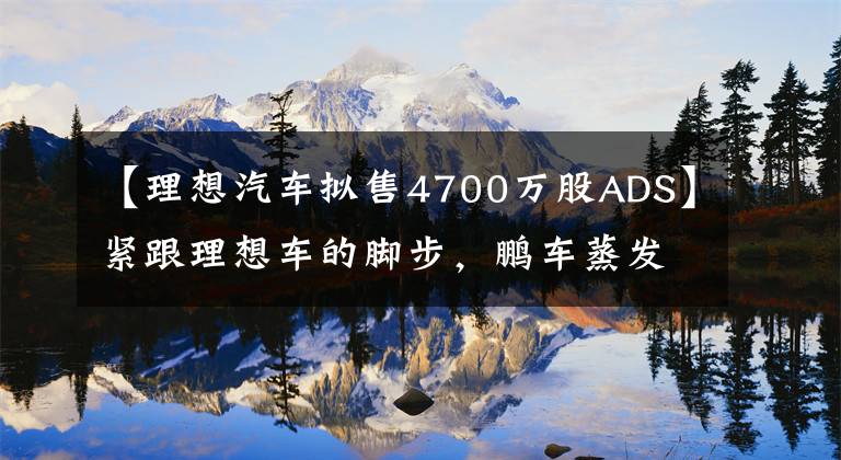 【理想汽车拟售4700万股ADS】紧跟理想车的脚步,鹏车蒸发了4000万ADS,募集了19亿美元。